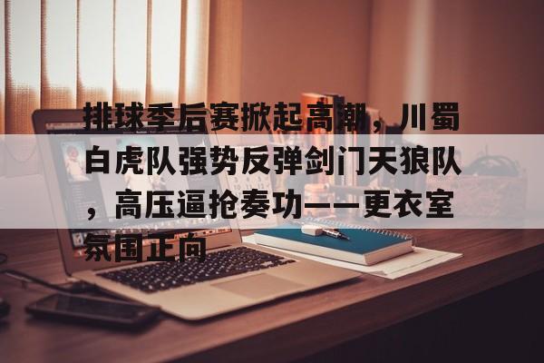 关于排球季后赛掀起高潮，川蜀白虎队强势反弹剑门天狼队，高压逼抢奏功——更衣室氛围正向的信息-九游官网