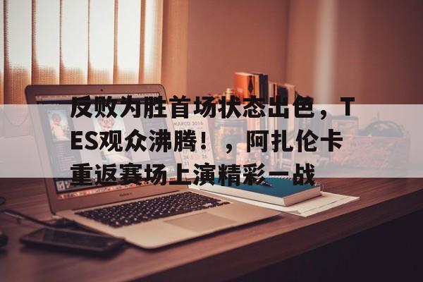 反败为胜首场状态出色，TES观众沸腾！，阿扎伦卡重返赛场上演精彩一战的简单介绍-九游互动