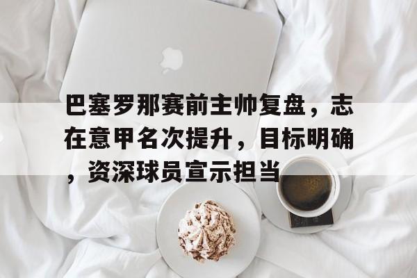 巴塞罗那赛前主帅复盘，志在意甲名次提升，目标明确，资深球员宣示担当的简单介绍-九游互动