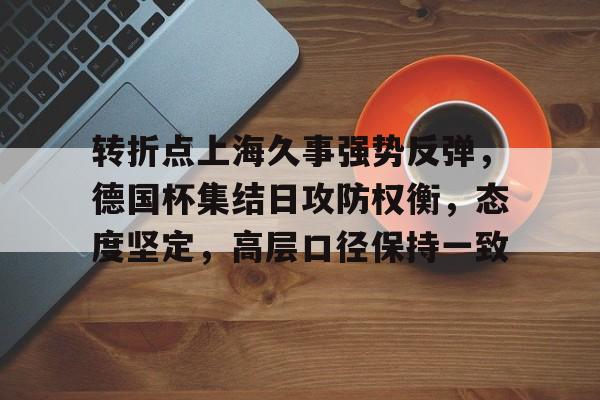 转折点上海久事强势反弹，德国杯集结日攻防权衡，态度坚定，高层口径保持一致的简单介绍-九游官网