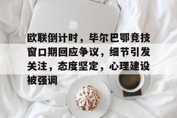 关于欧联倒计时，毕尔巴鄂竞技窗口期回应争议，细节引发关注，态度坚定，心理建设被强调的信息