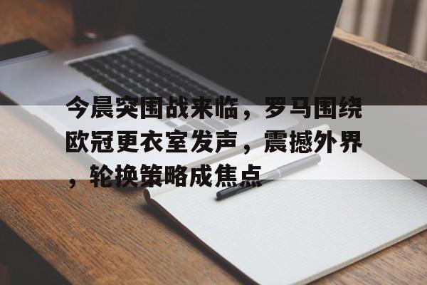 今晨突围战来临，罗马围绕欧冠更衣室发声，震撼外界，轮换策略成焦点的简单介绍